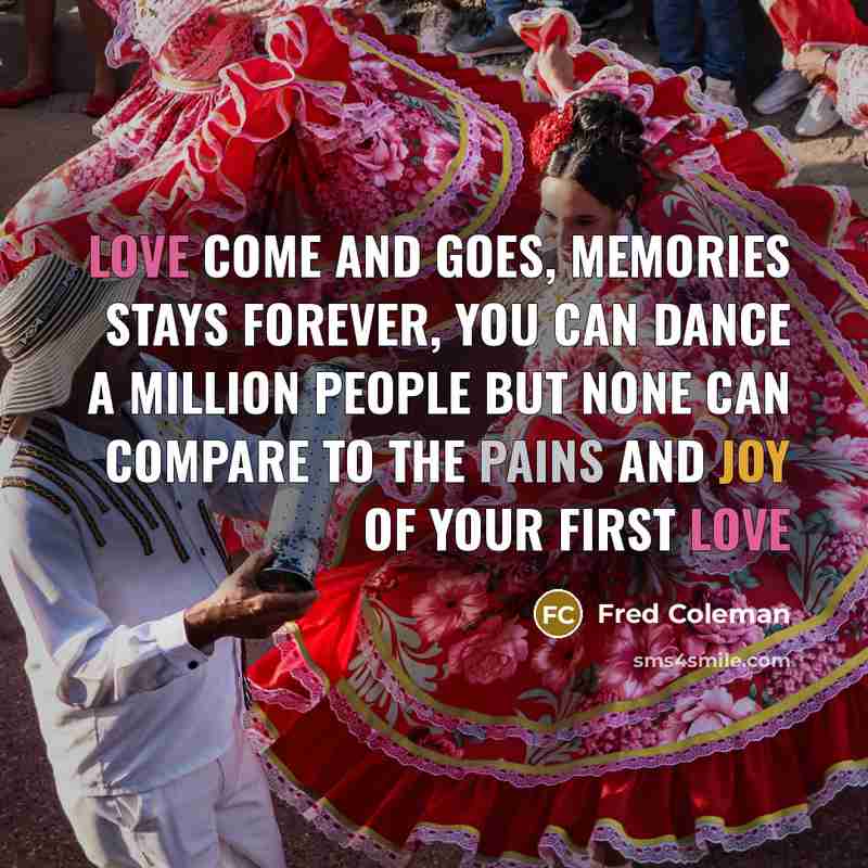 “Love Come And Goes, Memories Stays Forever, You Can Dance A Million People But None Can Compare To The Pains And Joy Of Your First Love” quote by Fred Coleman