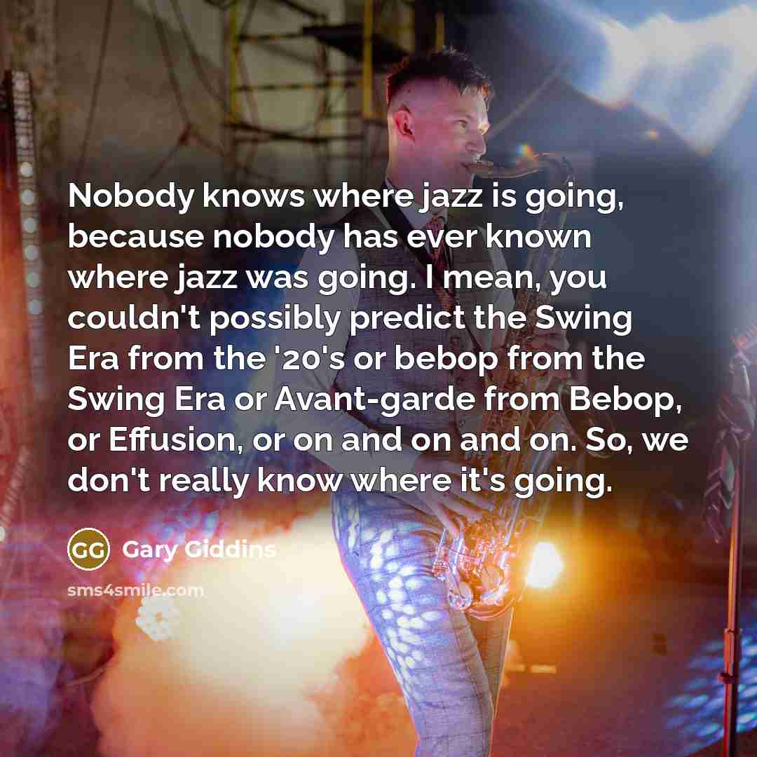 “Nobody knows where jazz is going, because nobody has ever known where jazz was going. I mean, you couldn't possibly predict the Swing Era from the '20's or bebop from the Swing Era or Avant-garde from Bebop, or Effusion, or on and on and on. So, we don't really know where it's going.” quote by Gary Giddins
