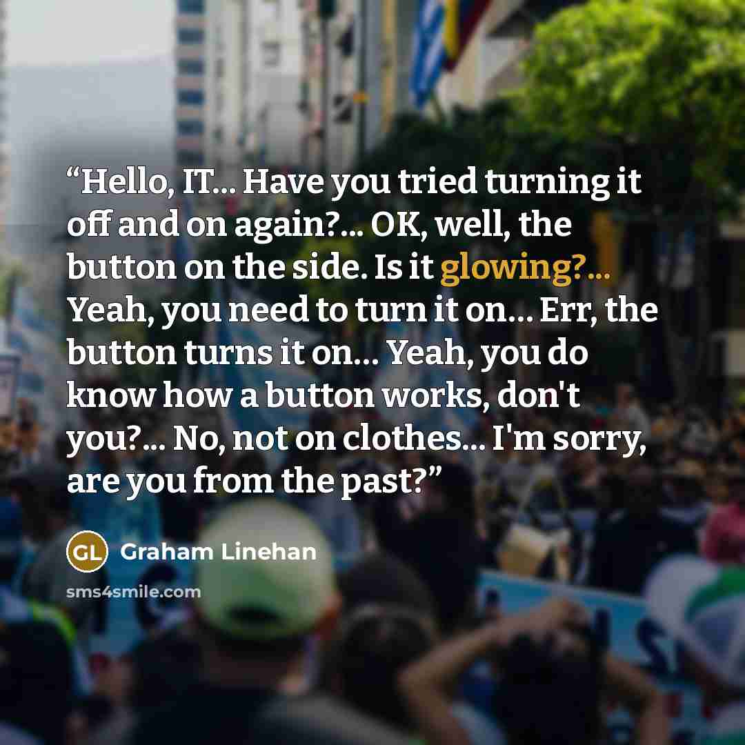 “Hello, IT... Have you tried turning it off and on again?... OK, well, the button on the side. Is it glowing?... Yeah, you need to turn it on… Err, the button turns it on… Yeah, you do know how a button works, don't you?... No, not on clothes... I'm sorry, are you from the past?” quote by Graham Linehan