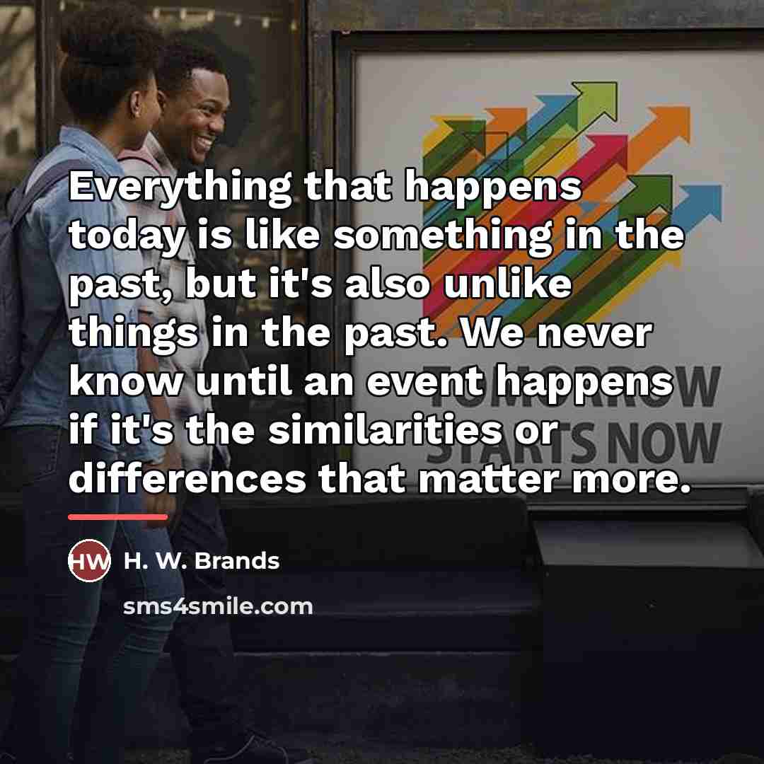 “Everything that happens today is like something in the past,…” quote by H. W. Brands