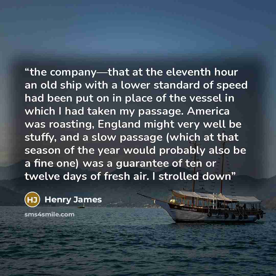 “the company—that at the eleventh hour an old ship with a lower standard of speed had been put on in place of the vessel in which I had taken my passage. America was roasting, England might very well be stuffy, and a slow passage (which at that season of the year would probably also be a fine one)…” quote by Henry James