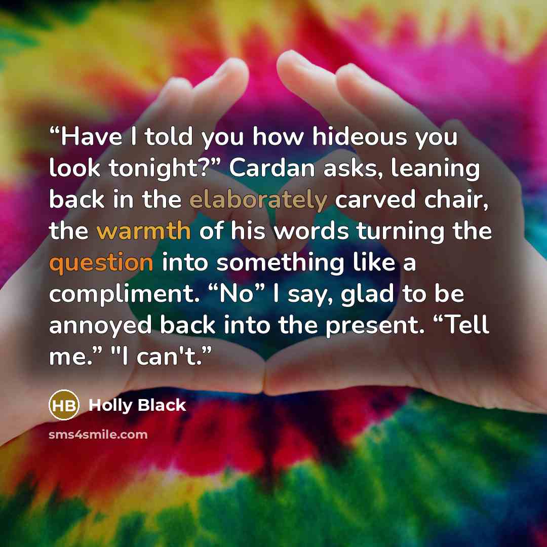 “Have I told you how hideous you look tonight?” Cardan asks, leaning back in the elaborately carved chair, the warmth of his words turning the question into something like a compliment. “No” I say, glad to be annoyed back into the present. “Tell me.” "I can't.” quote by Holly Black