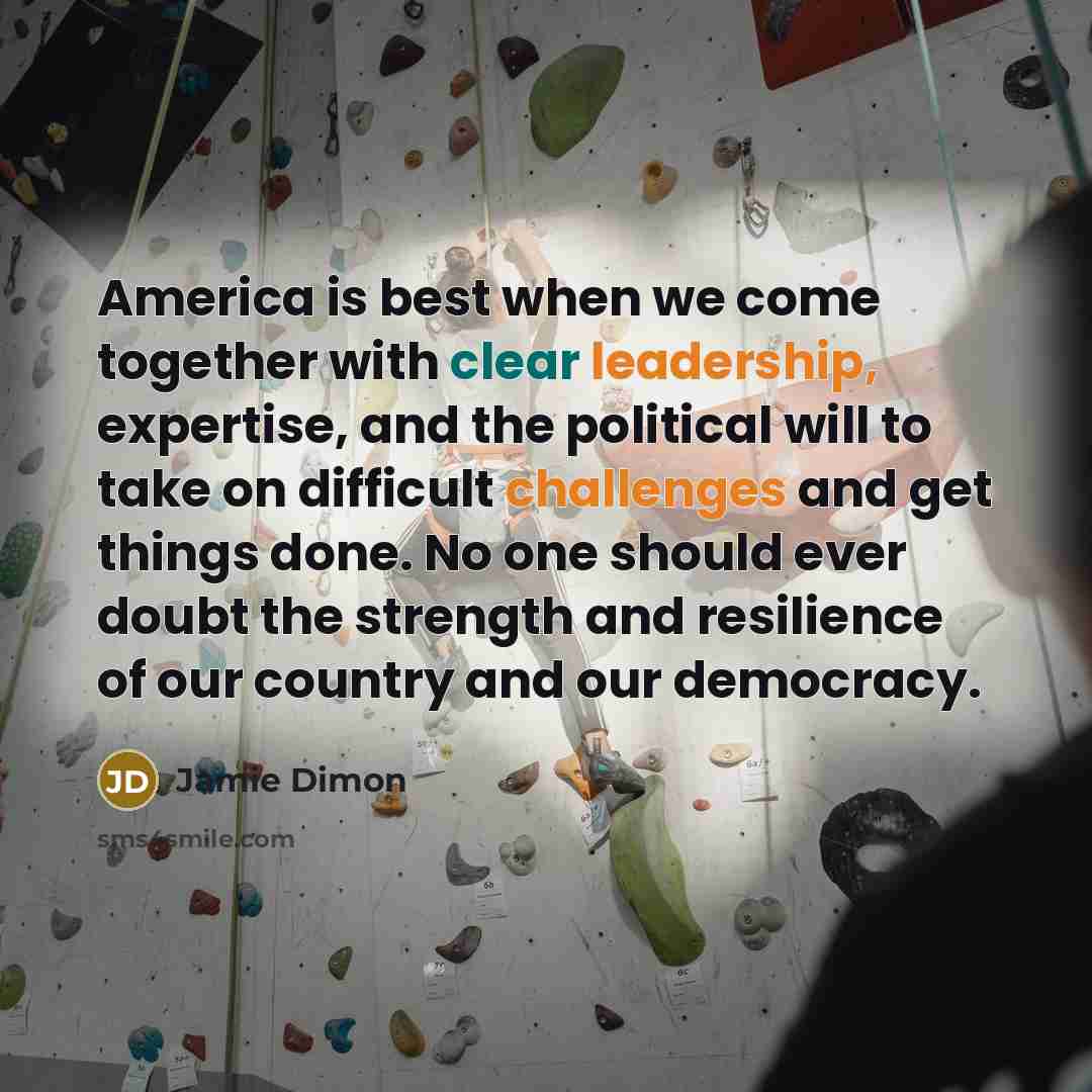 “America is best when we come together with clear leadership, expertise, and the political will to take on difficult challenges and get things done. No one should ever doubt the strength and resilience of our country and our democracy.” quote by Jamie Dimon