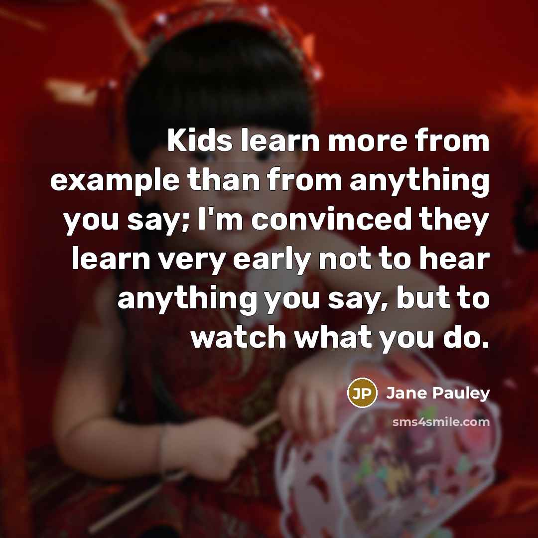 “Kids learn more from example than from anything you say; I'm convinced they learn very early not to hear anything you say, but to watch what you do.” quote by Jane Pauley