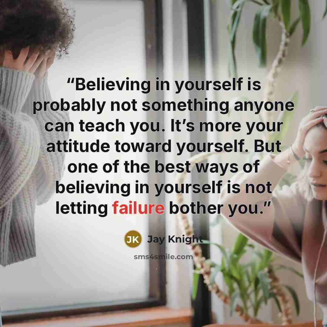 “Believing in yourself is probably not something anyone can teach you. It’s more your attitude toward yourself. But one of the best ways of believing in yourself is not letting failure bother you.” quote by Jay Knight