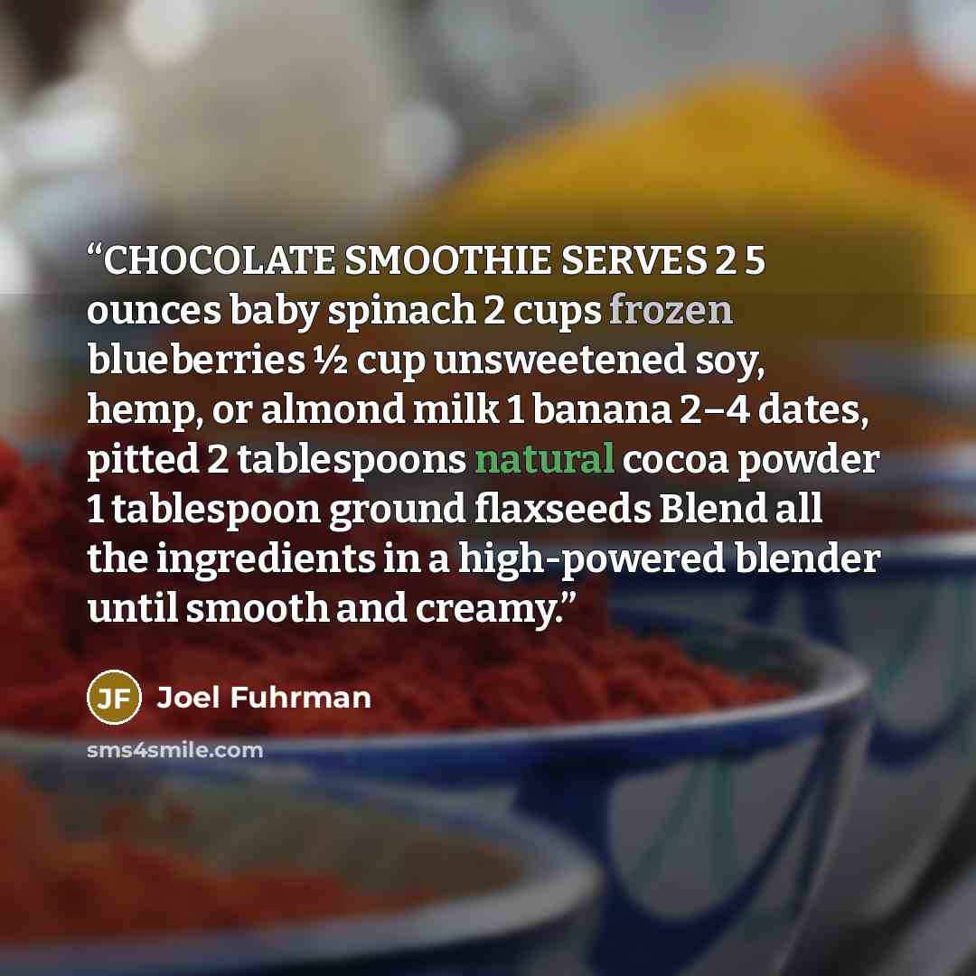 “CHOCOLATE SMOOTHIE SERVES 2 5 ounces baby spinach 2 cups frozen blueberries ½ cup unsweetened soy, hemp, or almond milk 1 banana 2–4 dates, pitted 2 tablespoons natural cocoa powder 1 tablespoon ground flaxseeds Blend all the ingredients in a high-powered blender until smooth and creamy.” quote by Joel Fuhrman