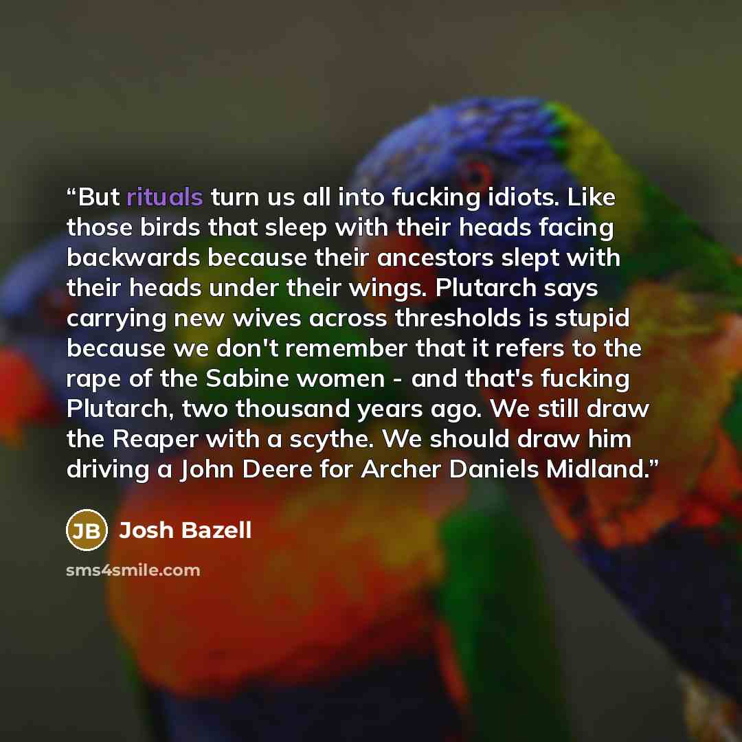 “But rituals turn us all into fucking idiots. Like those birds that sleep with their heads facing backwards because their ancestors slept with their heads under their wings. Plutarch says carrying new wives across thresholds is stupid because we don't remember that it refers to the rape of the…” quote by Josh Bazell