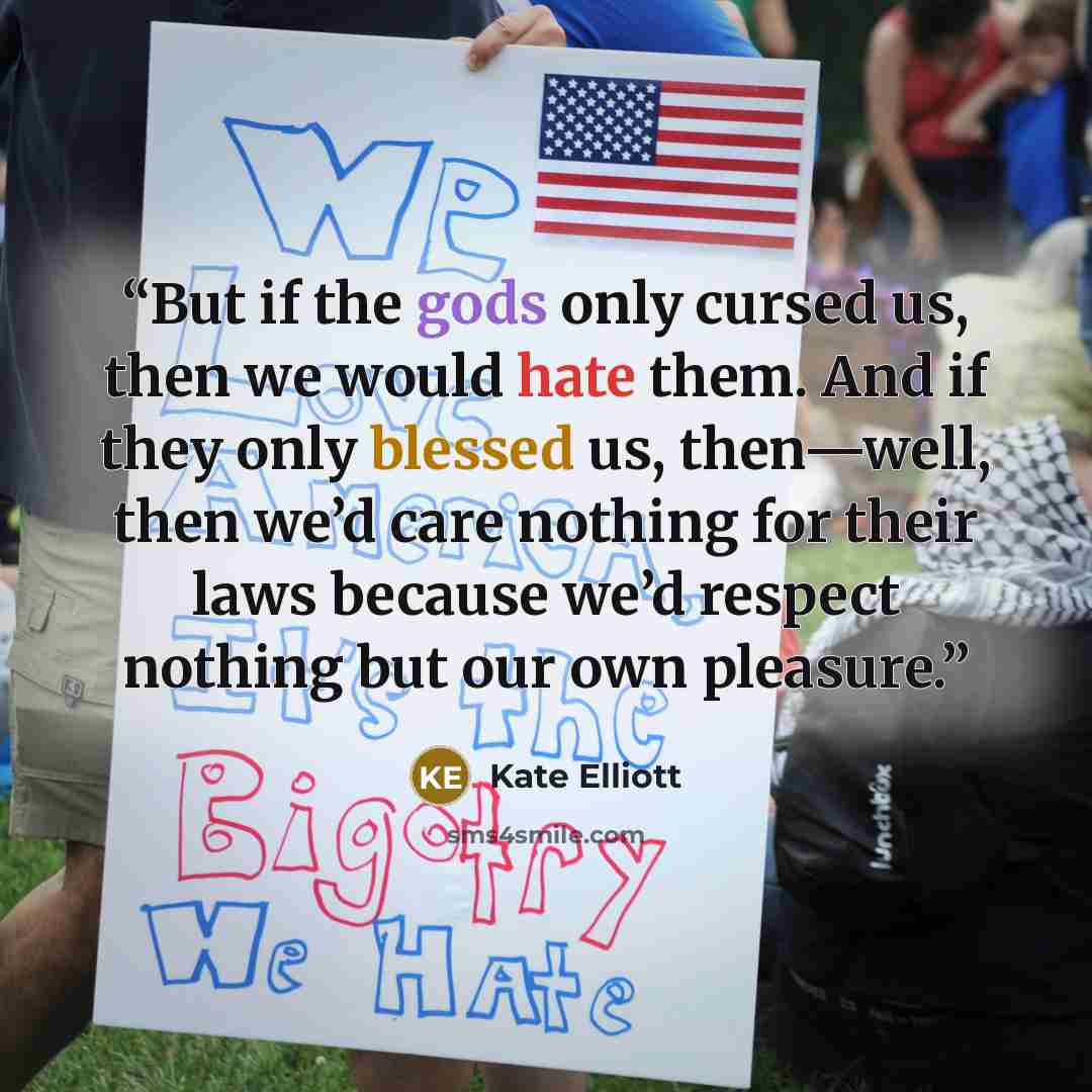 “But if the gods only cursed us, then we would hate them. And if they only blessed us, then—well, then we’d care nothing for their laws because we’d respect nothing but our own pleasure.” quote by Kate Elliott