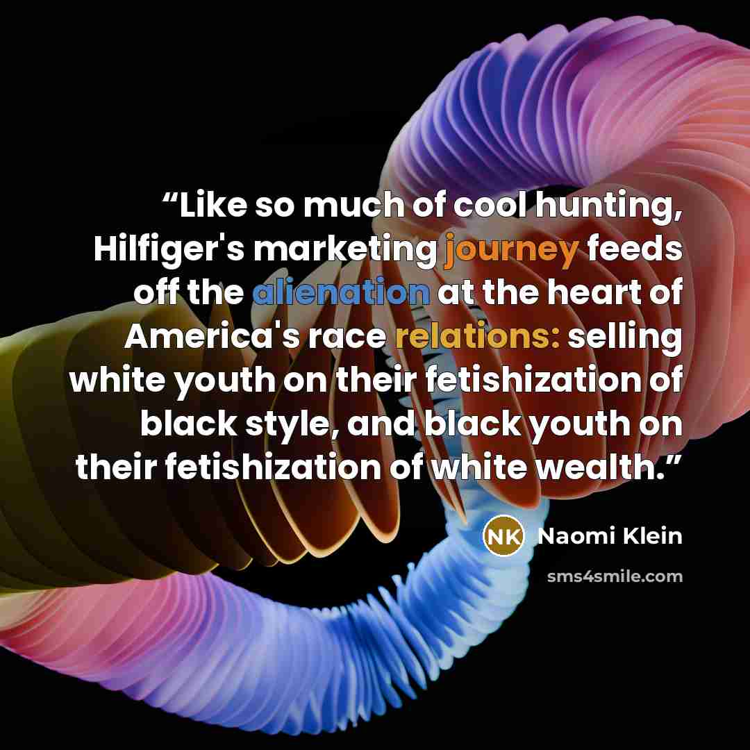 “Like so much of cool hunting, Hilfiger's marketing journey feeds off the alienation at the heart of America's race relations: selling white youth on their fetishization of black style, and black youth on their fetishization of white wealth.” quote by Naomi Klein