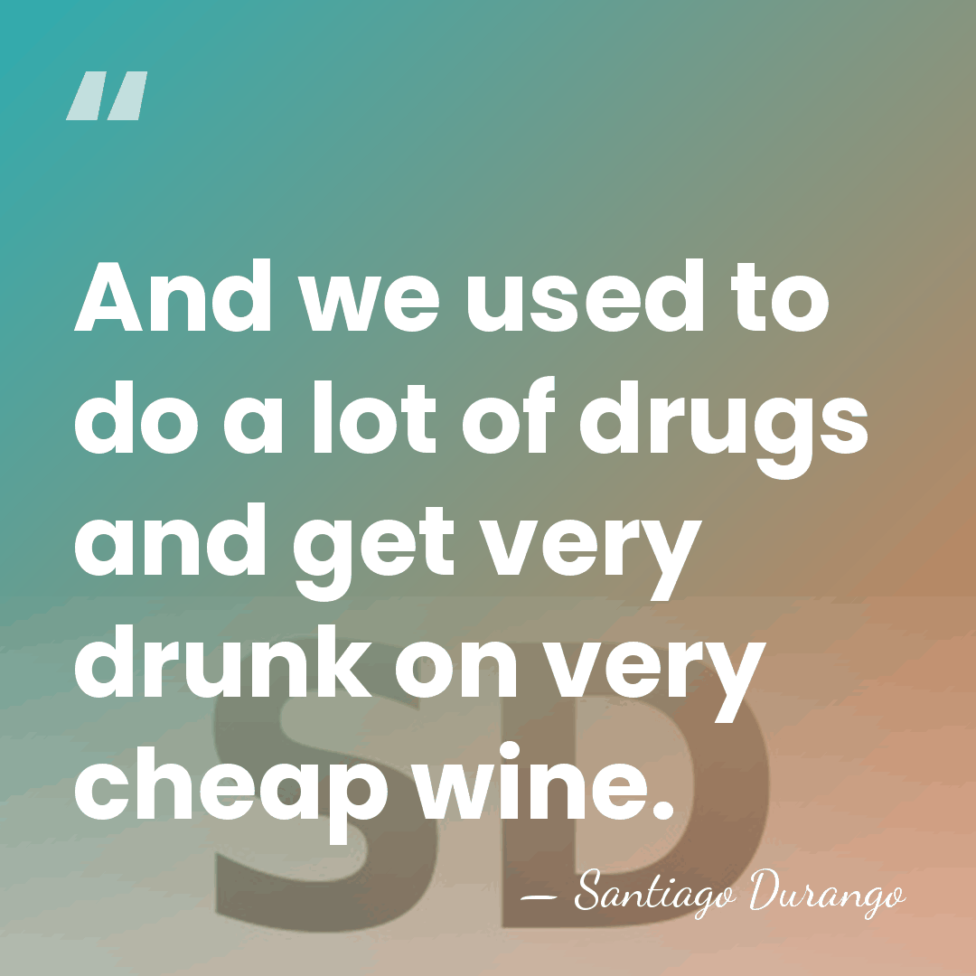 And we used to do a lot of drugs and get very&hellip; - Santiago Durango