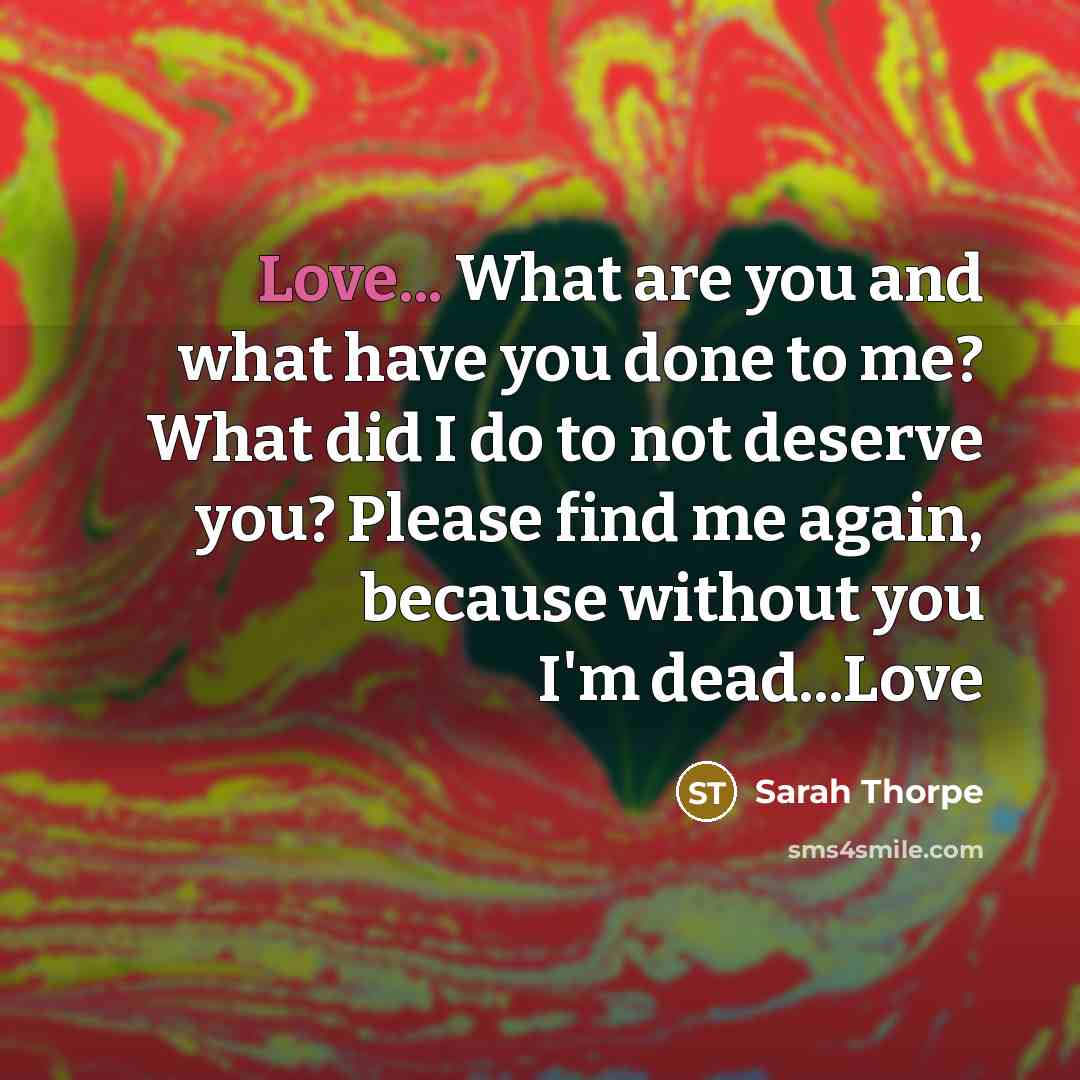 “Love... What are you and what have you done to me? What did I do to not deserve you? Please find me again, because without you I'm dead...Love” quote by Sarah Thorpe