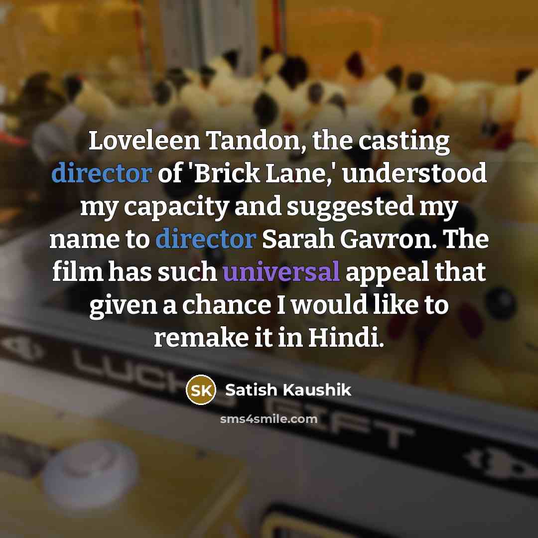 “Loveleen Tandon, the casting director of 'Brick Lane,' understood my capacity and suggested my name to director Sarah Gavron. The film has such universal appeal that given a chance I would like to remake it in Hindi.” quote by Satish Kaushik