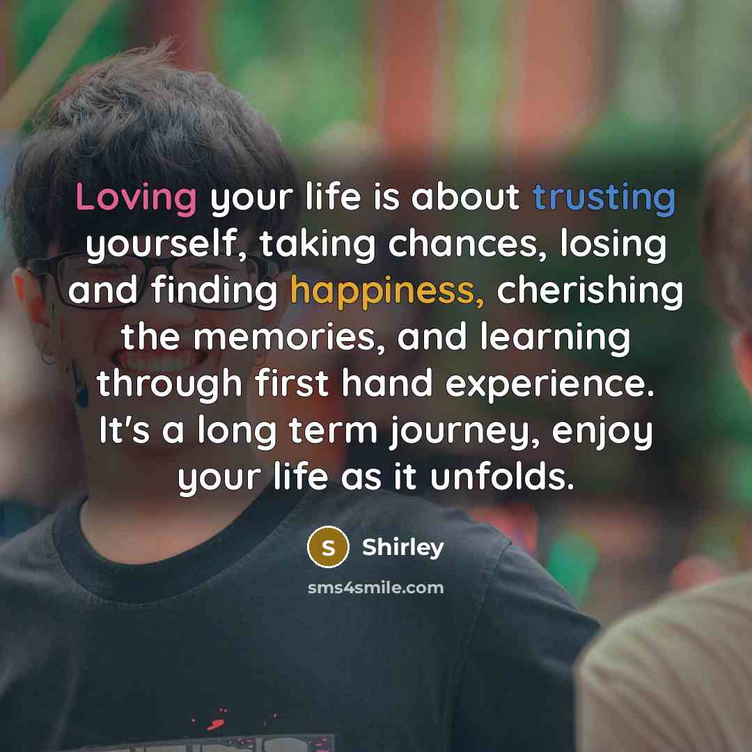 “Loving your life is about trusting yourself, taking chances, losing and finding happiness, cherishing the memories, and learning through first hand experience. It's a long term journey, enjoy your life as it unfolds.” quote by Shirley