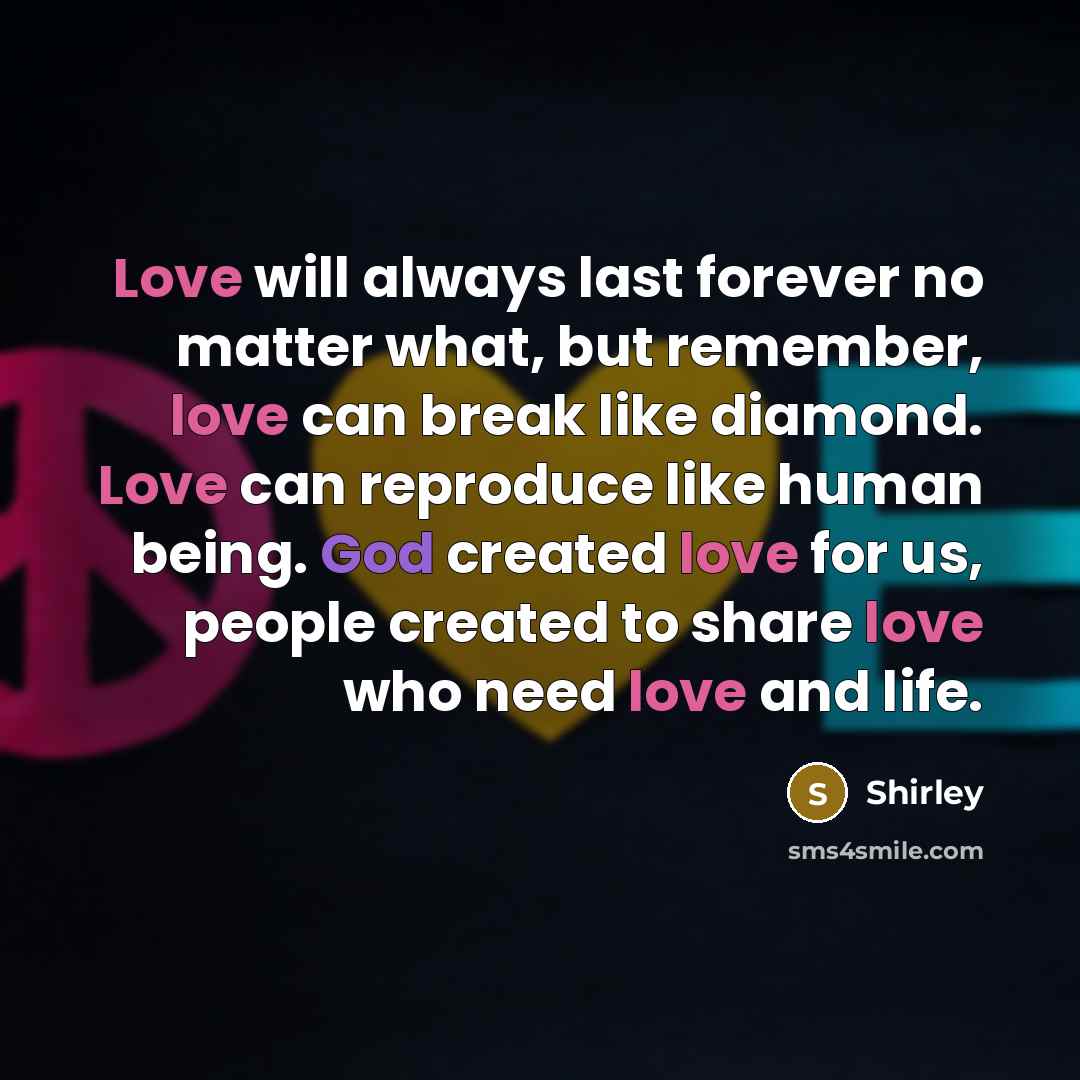 “Love will always last forever no matter what, but remember, love can break like diamond. Love can reproduce like human being. God created love for us, people created to share love who need love and life.” quote by Shirley