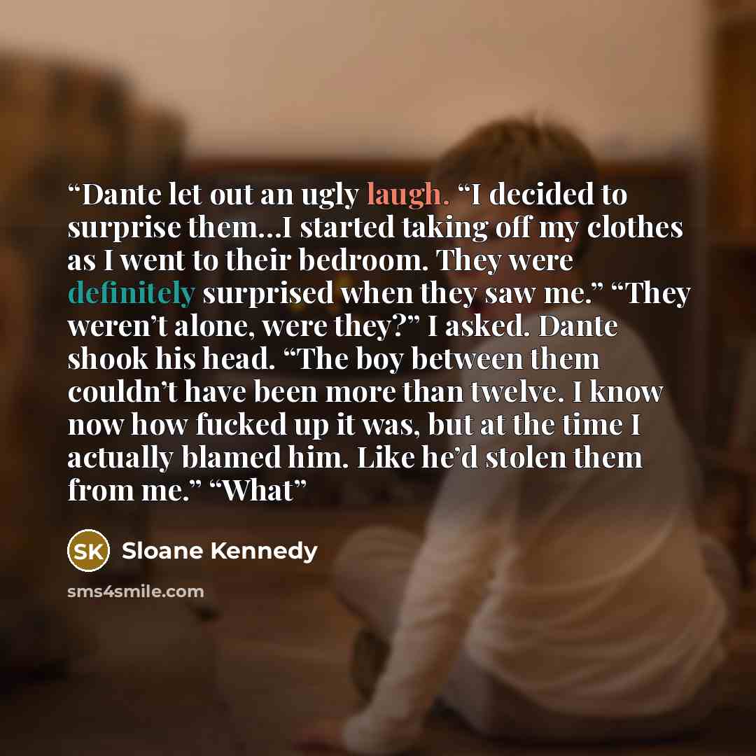 “Dante let out an ugly laugh. “I decided to surprise them…I started taking off my clothes as I went to their bedroom. They were definitely surprised when they saw me.” “They weren’t alone, were they?” I asked. Dante shook his head. “The boy between them couldn’t have been more than twelve. I know…” quote by Sloane Kennedy
