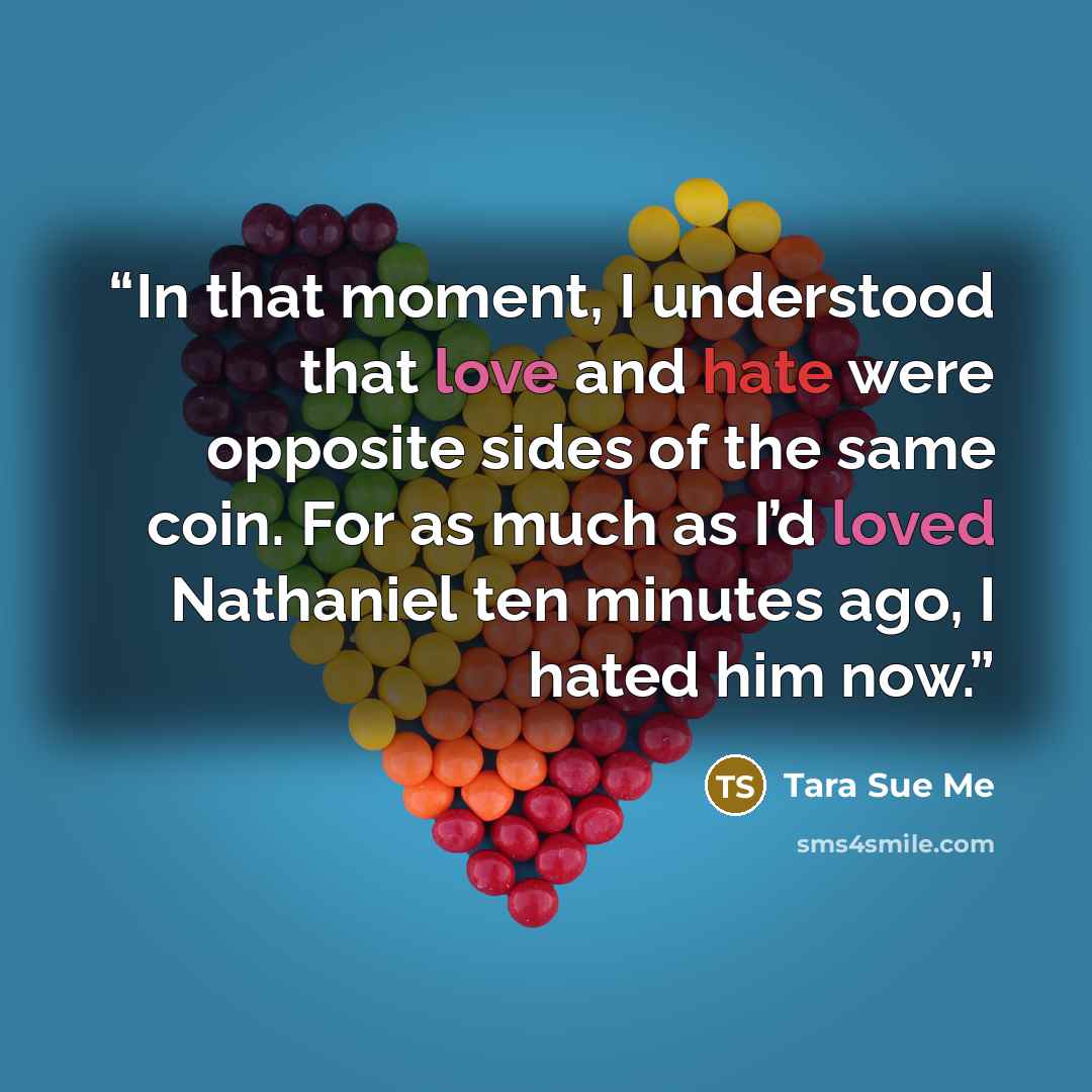“In that moment, I understood that love and hate were opposite sides of the same coin. For as much as I’d loved Nathaniel ten minutes ago, I hated him now.” quote by Tara Sue Me