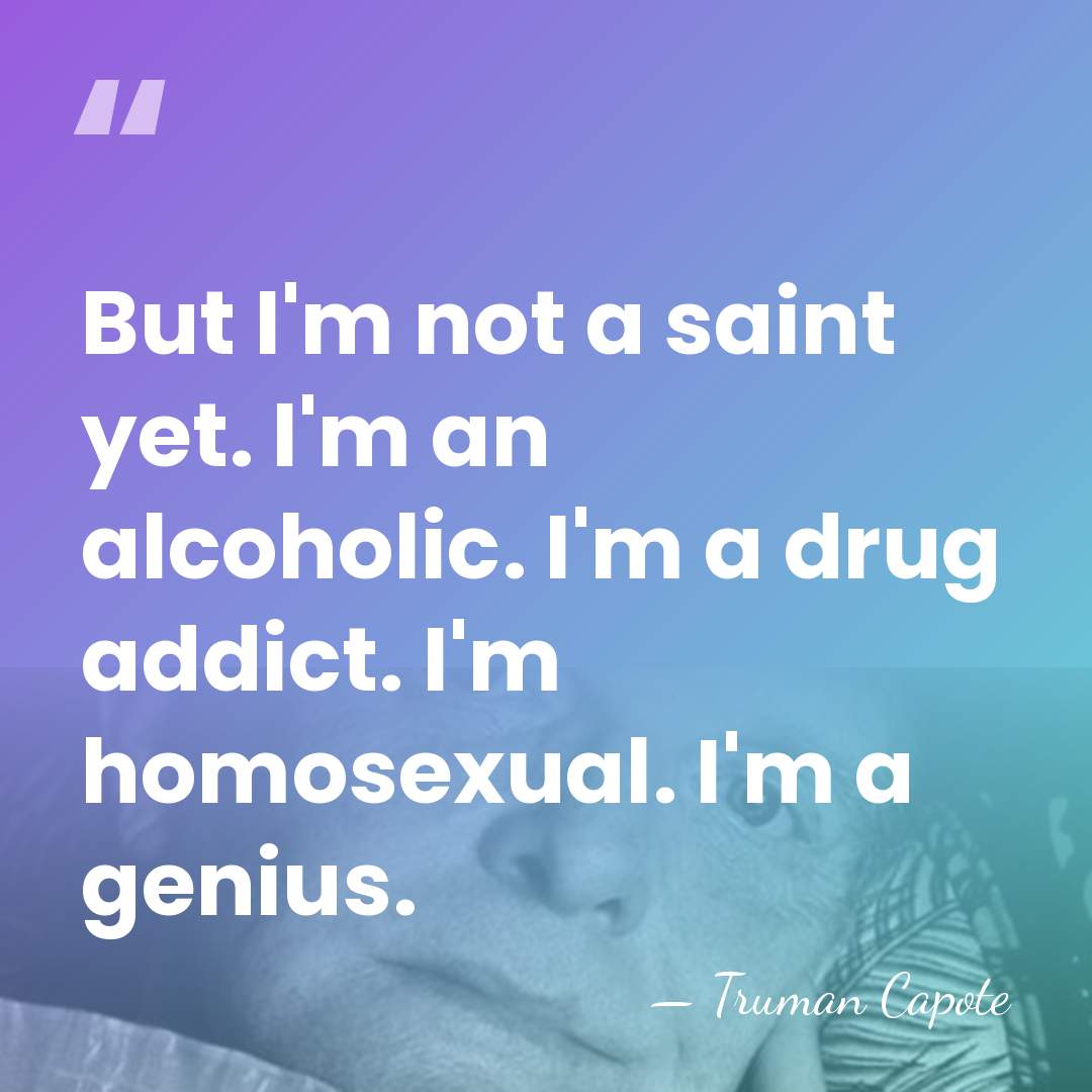 But I'm not a saint yet. I'm an alcoholic. I'm a drug&hellip; - Truman Capote