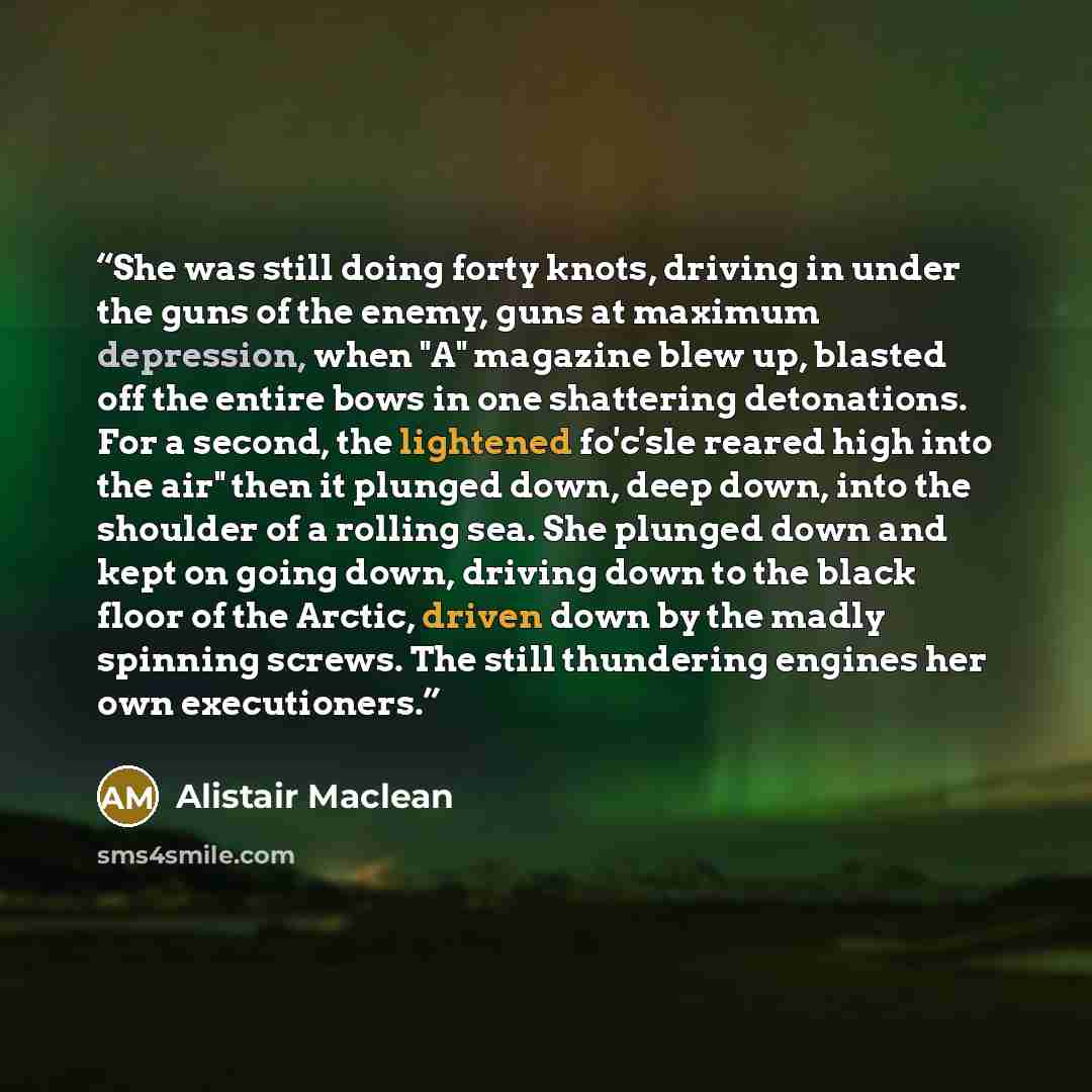 “She was still doing forty knots, driving in under the guns of the enemy, guns at maximum depression, when "A" magazine blew up, blasted off the entire bows in one shattering detonations. For a second, the lightened fo'c'sle reared high into the air" then it plunged down, deep down, into the…” quote by Alistair MacLean