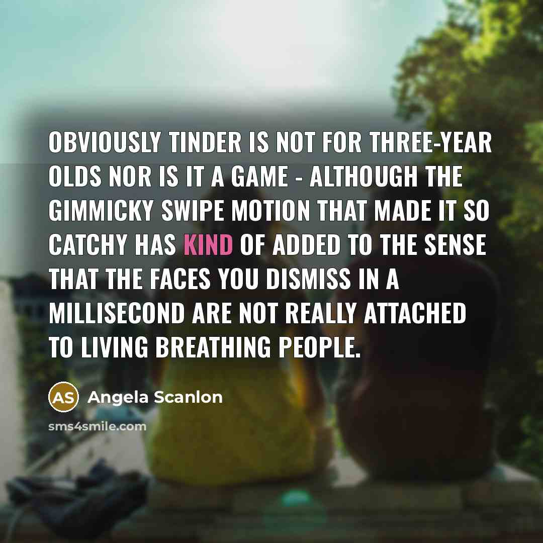 “Obviously Tinder is not for three-year olds nor is it a game - although the gimmicky swipe motion that made it so catchy has kind of added to the sense that the faces you dismiss in a millisecond are not really attached to living breathing people.” quote by Angela Scanlon