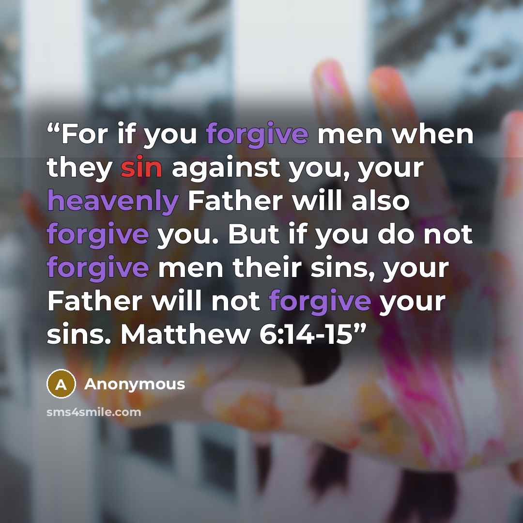 “For if you forgive men when they sin against you, your heavenly Father will also forgive you. But if you do not forgive men their sins, your Father will not forgive your sins. Matthew 6:14-15” quote by Anonymous