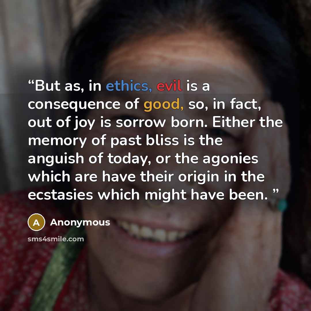 “But as, in ethics, evil is a consequence of good, so, in fact, out of joy is sorrow born. Either the memory of past bliss is the anguish of today, or the agonies which are have their origin in the ecstasies which might have been.” quote by Anonymous
