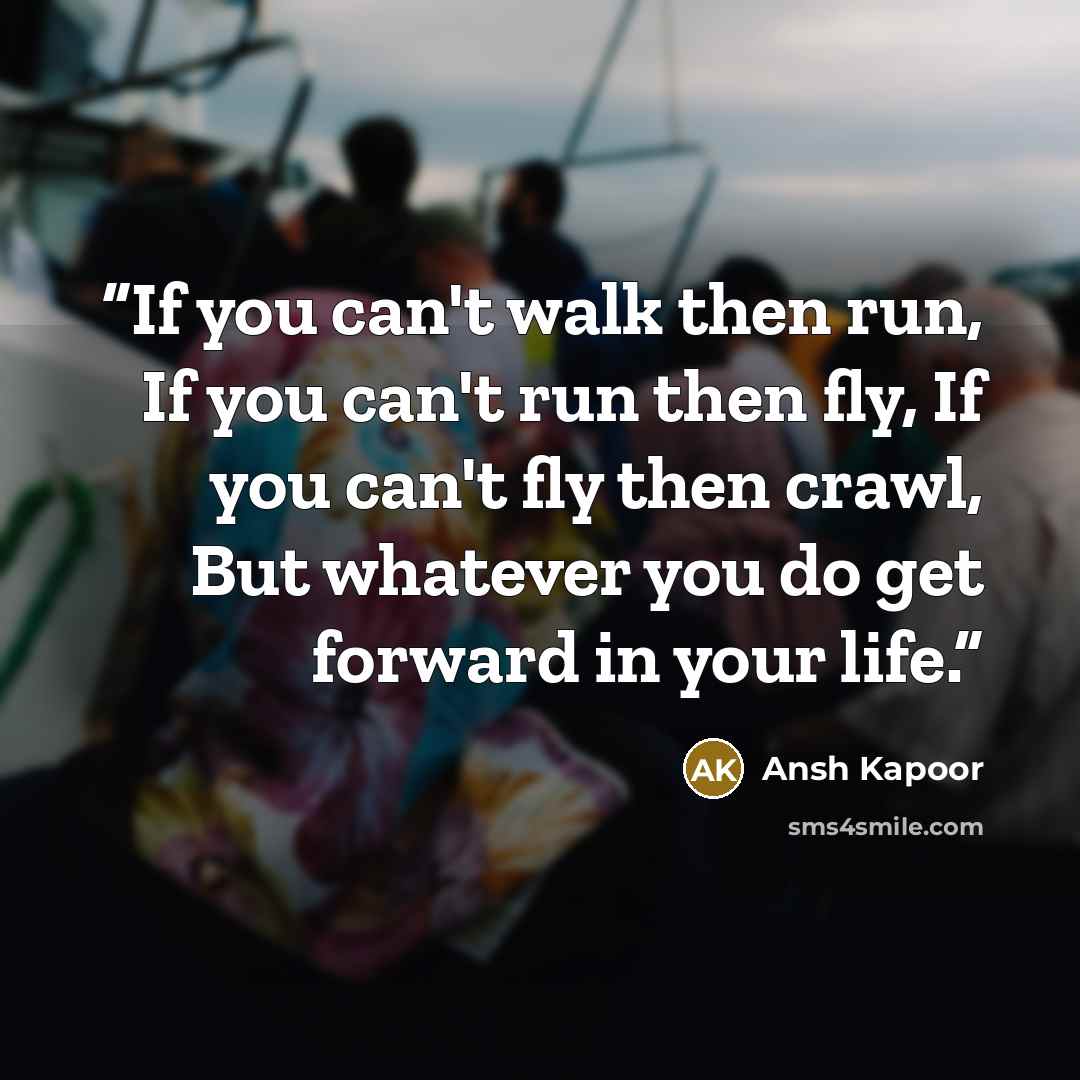 “If you can't walk then run, If you can't run then fly, If you can't fly then crawl, But whatever you do get forward in your life.” quote by Ansh Kapoor