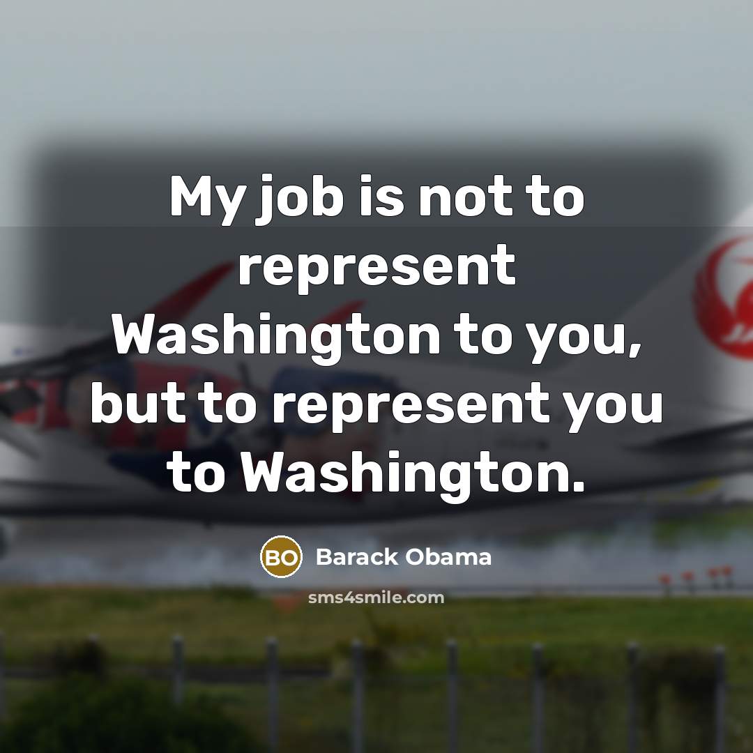 “My job is not to represent Washington to you, but to represent you to Washington.” quote by Barack Obama