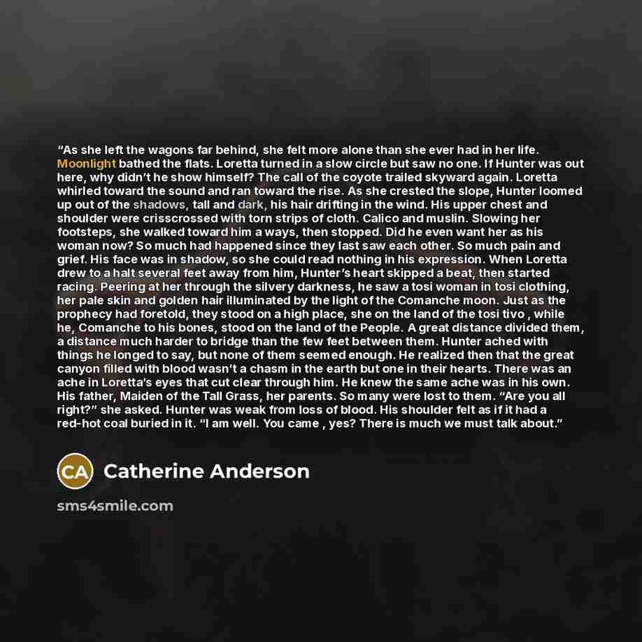 “As she left the wagons far behind, she felt more alone than she ever had in her life. Moonlight bathed the flats. Loretta turned in a slow circle but saw no one. If Hunter was out here, why didn’t he show himself? The call of the coyote trailed skyward again. Loretta whirled toward the sound and…” quote by Catherine Anderson