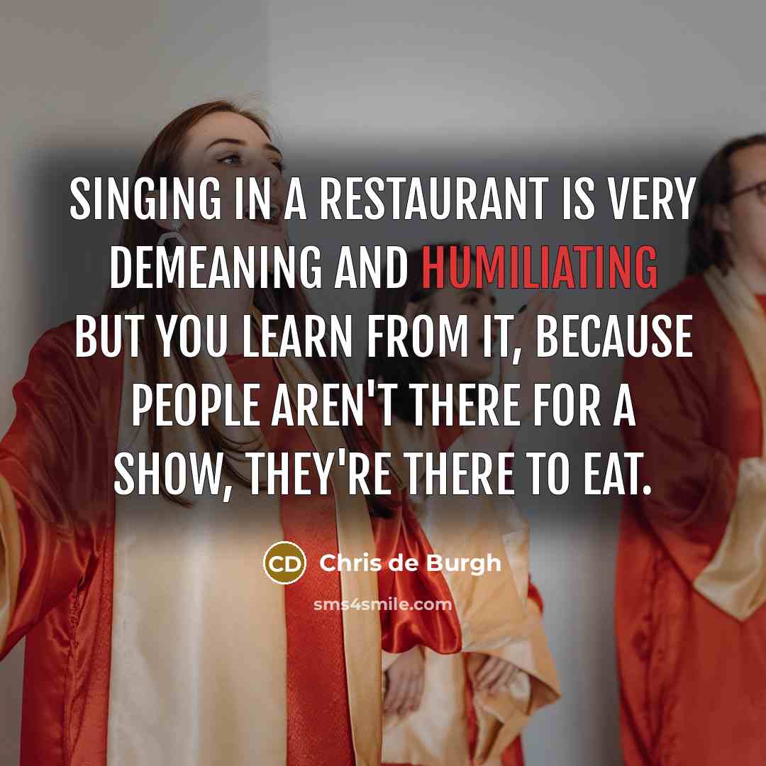 “Singing in a restaurant is very demeaning and humiliating but you learn from it, because people aren't there for a show, they're there to eat.” quote by Chris de Burgh