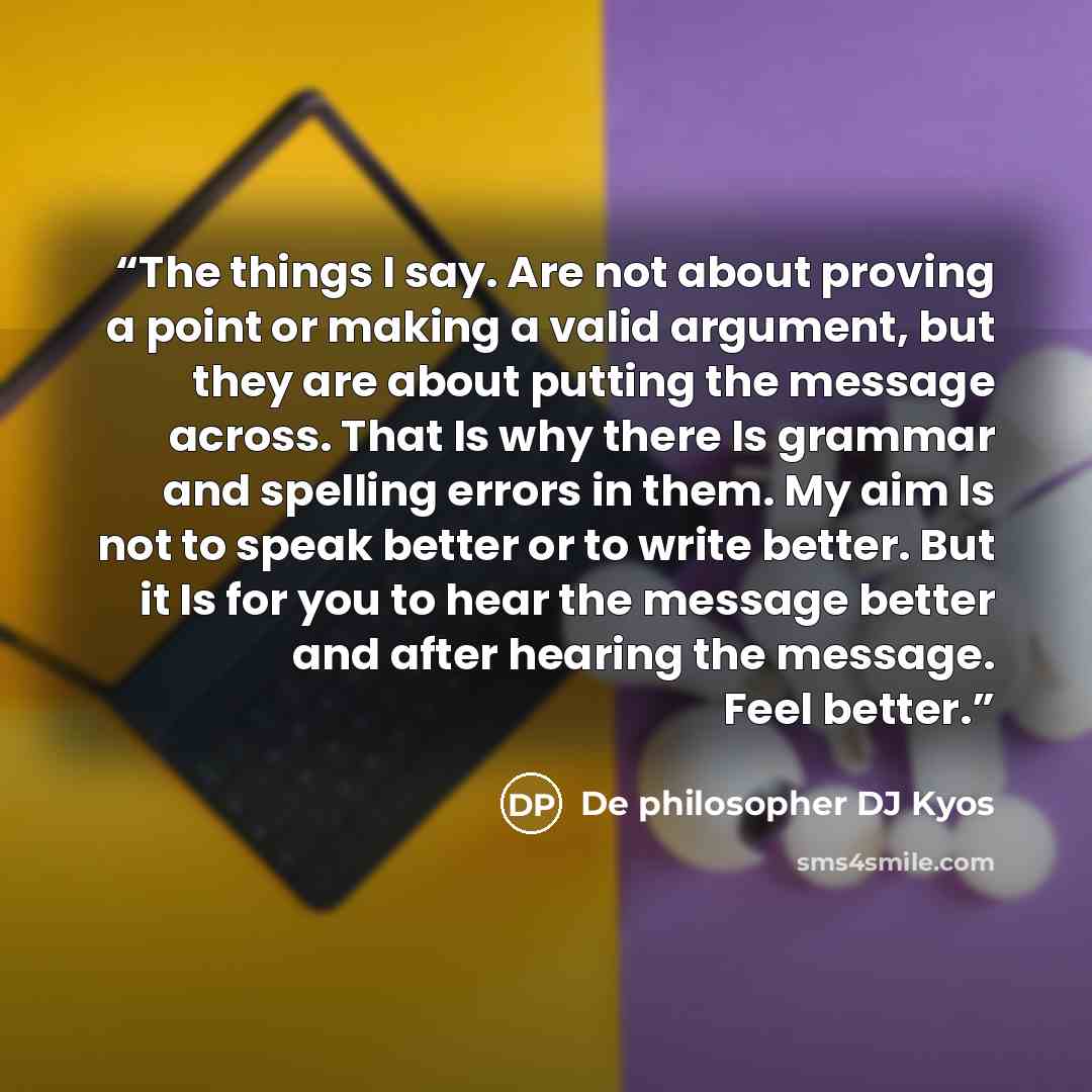 “The things I say. Are not about proving a point or making a valid argument, but they are about putting the message across. That Is why there Is grammar and spelling errors in them. My aim Is not to speak better or to write better. But it Is for you to hear the message better and after hearing the…” quote by De philosopher DJ Kyos
