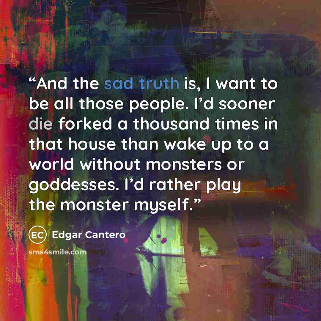 “And the sad truth is, I want to be all those people. I’d sooner die forked a thousand times in that house than wake up to a world without monsters or goddesses. I’d rather play the monster myself.” quote by Edgar Cantero
