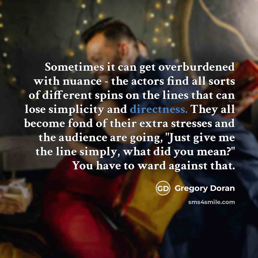“Sometimes it can get overburdened with nuance - the actors find all sorts of different spins on the lines that can lose simplicity and directness. They all become fond of their extra stresses and the audience are going, "Just give me the line simply, what did you mean?" You have to ward against…” quote by Gregory Doran