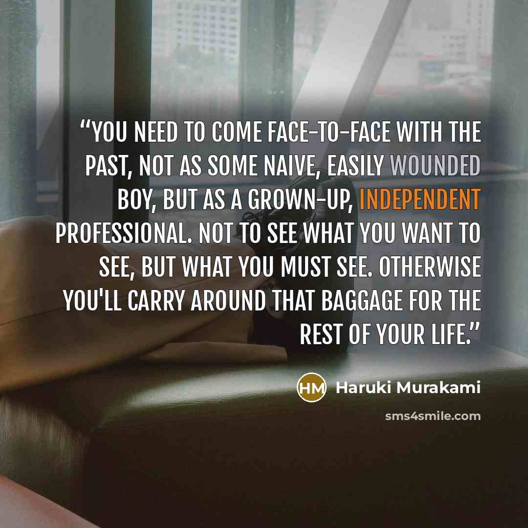 “You need to come face-to-face with the past, not as some naive, easily wounded boy, but as a grown-up, independent professional. Not to see what you want to see, but what you must see. Otherwise you'll carry around that baggage for the rest of your life.” quote by Haruki Murakami