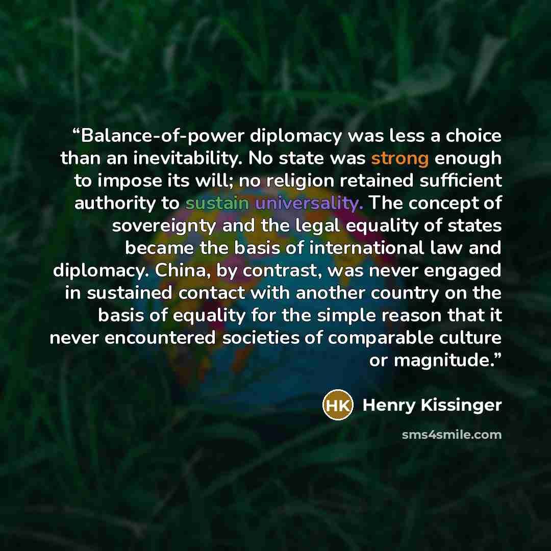 “Balance-of-power diplomacy was less a choice than an inevitability. No state was strong enough to impose its will; no religion retained sufficient authority to sustain universality. The concept of sovereignty and the legal equality of states became the basis of international law and diplomacy…” quote by Henry Kissinger