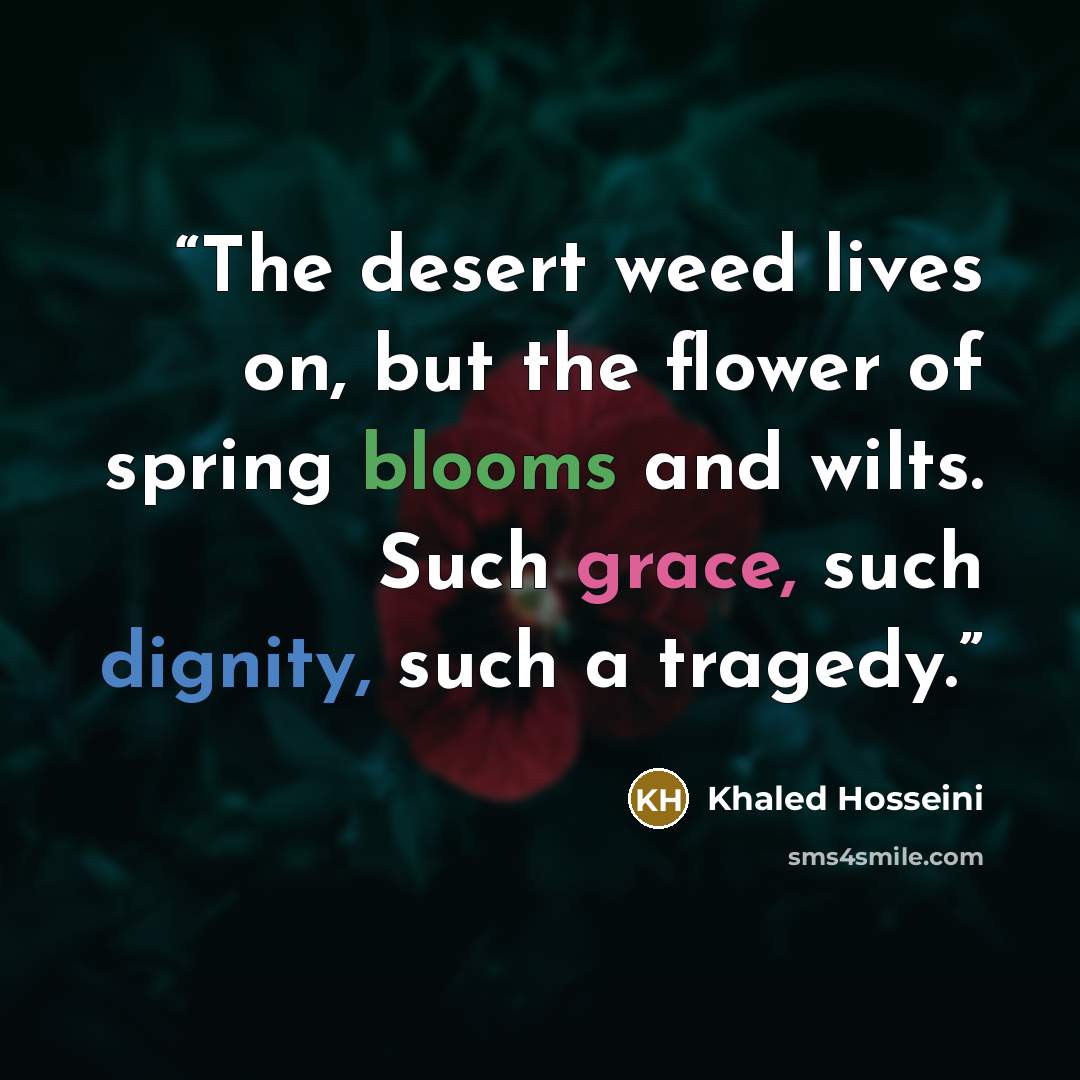 “The desert weed lives on, but the flower of spring blooms and wilts. Such grace, such dignity, such a tragedy.” quote by Khaled Hosseini
