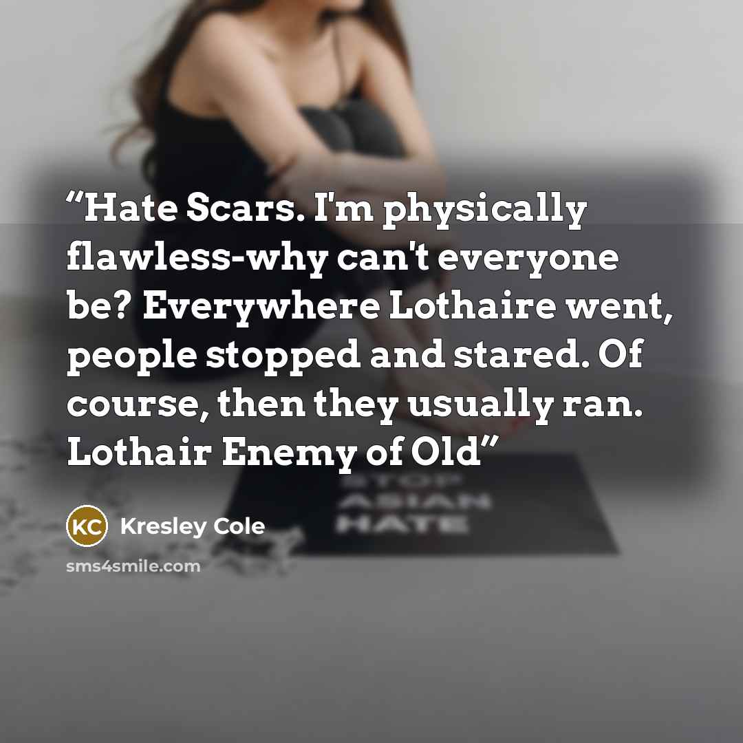“Hate Scars. I'm physically flawless-why can't everyone be? Everywhere Lothaire went, people stopped and stared. Of course, then they usually ran. Lothair Enemy of Old” quote by Kresley Cole