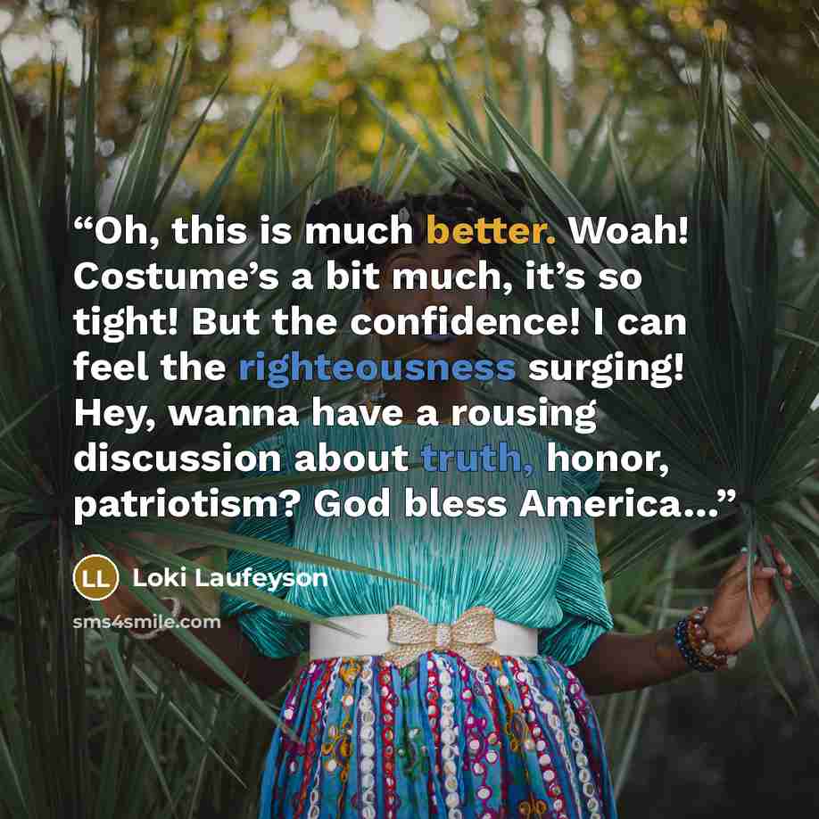 “Oh, this is much better. Woah! Costume’s a bit much, it’s so tight! But the confidence! I can feel the righteousness surging! Hey, wanna have a rousing discussion about truth, honor, patriotism? God bless America…” quote by Loki Laufeyson