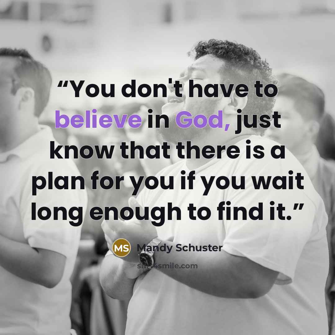 “You don't have to believe in God, just know that there is a plan for you if you wait long enough to find it.” quote by Mandy Schuster
