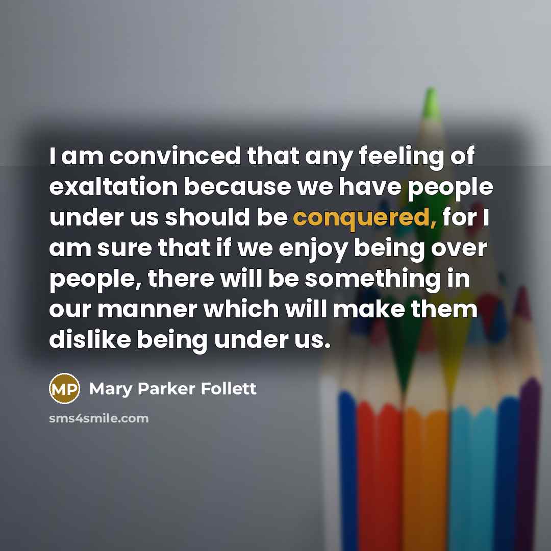 “I am convinced that any feeling of exaltation because we have people under us should be conquered, for I am sure that if we enjoy being over people, there will be something in our manner which will make them dislike being under us.” quote by Mary Parker Follett