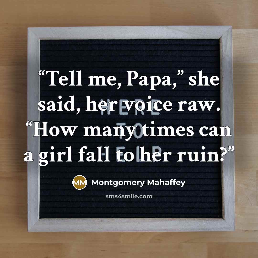 “Tell me, Papa,” she said, her voice raw. “How many times can a girl fall to her ruin?” quote by Montgomery Mahaffey