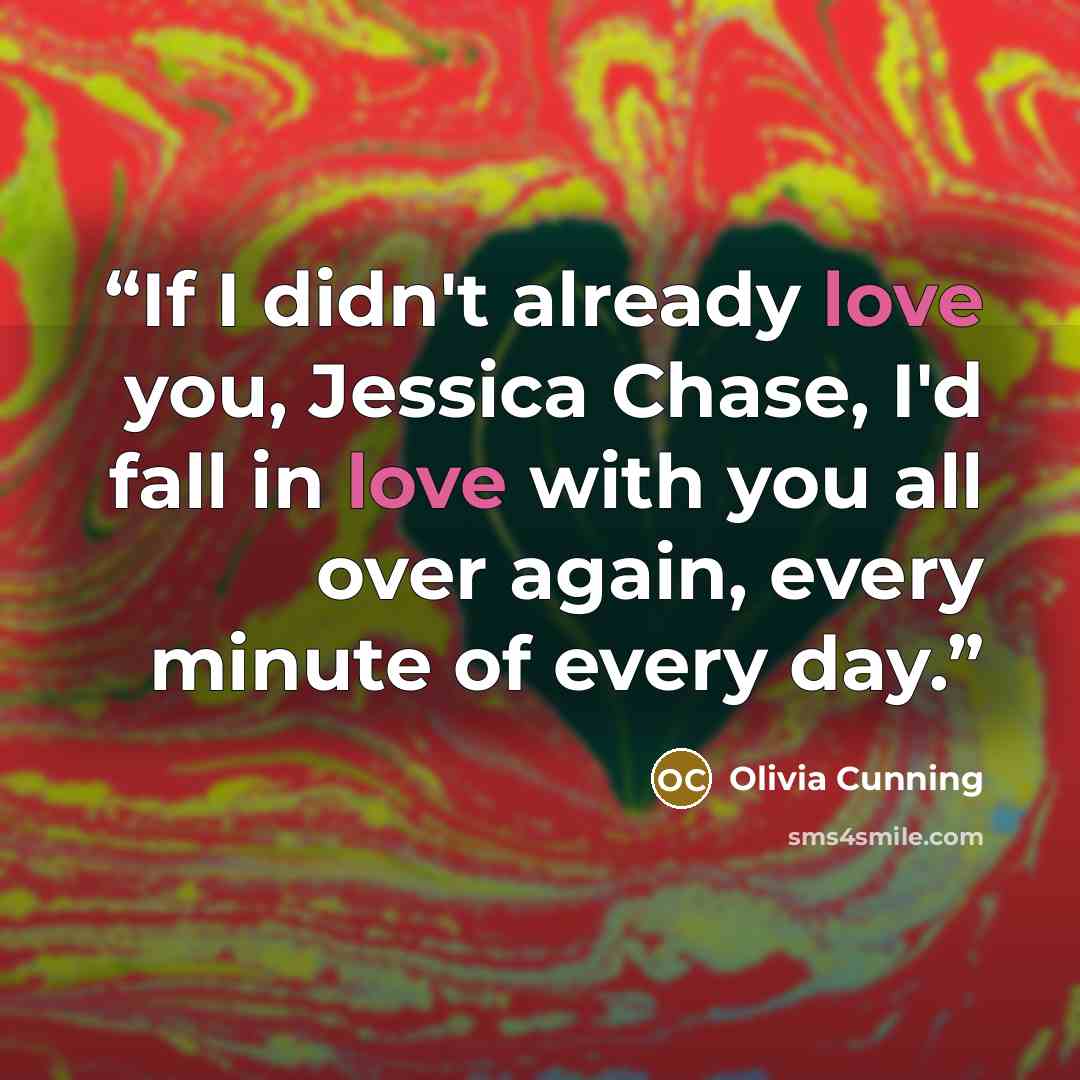 “If I didn't already love you, Jessica Chase, I'd fall in love with you all over again, every minute of every day.” quote by Olivia Cunning