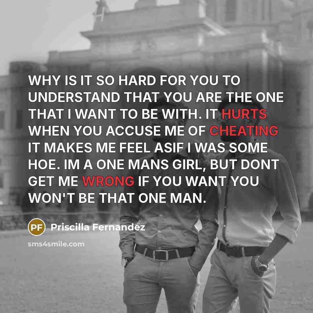 “WHY IS IT SO HARD FOR YOU TO UNDERSTAND THAT YOU ARE THE ONE THAT I WANT TO BE WITH. IT HURTS WHEN YOU ACCUSE ME OF CHEATING IT MAKES ME FEEL ASIF I WAS SOME HOE. IM A ONE MANS GIRL, BUT DONT GET ME WRONG IF YOU WANT YOU WON'T BE THAT ONE MAN.” quote by Priscilla Fernandez