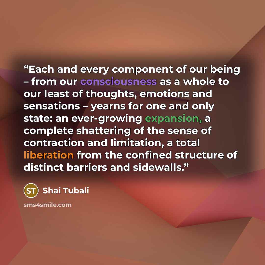 “Each and every component of our being – from our consciousness as a whole to our least of thoughts, emotions and sensations – yearns for one and only state: an ever-growing expansion, a complete shattering of the sense of contraction and limitation, a total liberation from the confined structure…” quote by Shai Tubali