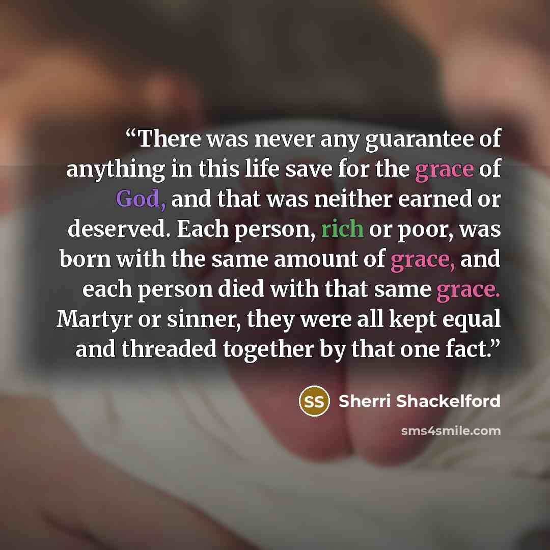 “There was never any guarantee of anything in this life save for the grace of God, and that was neither earned or deserved. Each person, rich or poor, was born with the same amount of grace, and each person died with that same grace. Martyr or sinner, they were all kept equal and threaded together…” quote by Sherri Shackelford