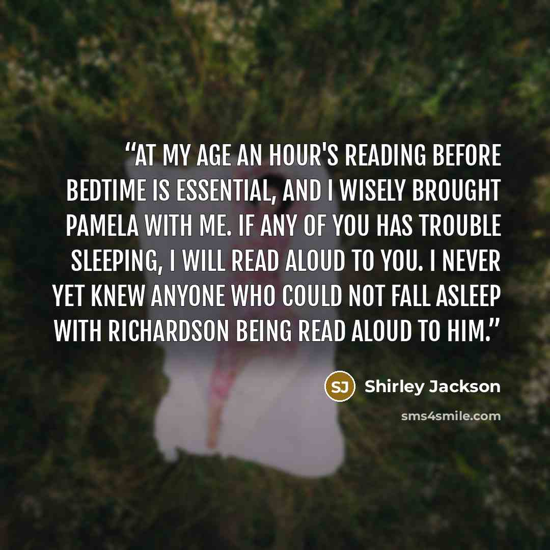 “At my age an hour's reading before bedtime is essential, and I wisely brought Pamela with me. If any of you has trouble sleeping, I will read aloud to you. I never yet knew anyone who could not fall asleep with Richardson being read aloud to him.” quote by Shirley Jackson