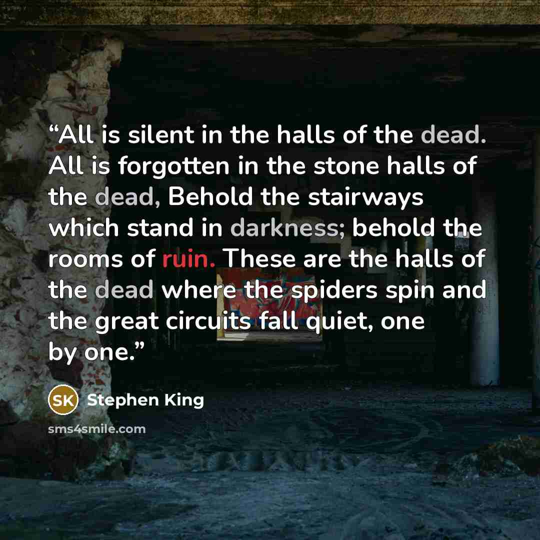 “All is silent in the halls of the dead. All is forgotten in the stone halls of the dead, Behold the stairways which stand in darkness; behold the rooms of ruin. These are the halls of the dead where the spiders spin and the great circuits fall quiet, one by one.” quote by Stephen King