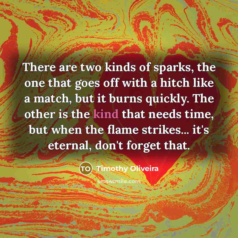 “There are two kinds of sparks, the one that goes off with a hitch like a match, but it burns quickly. The other is the kind that needs time, but when the flame strikes... it's eternal, don't forget that.” quote by Timothy Oliveira