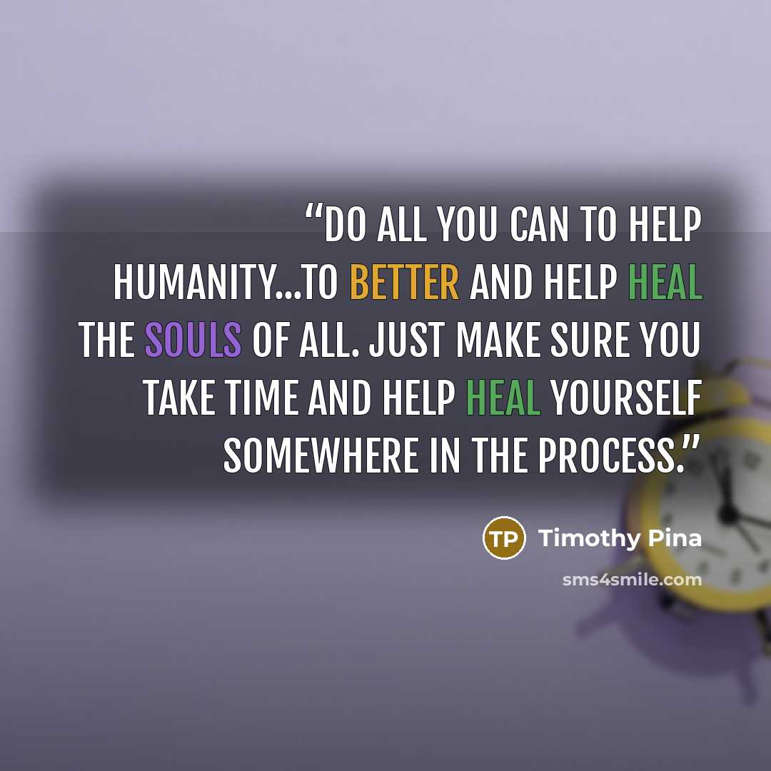 “Do all you can to help humanity...to better and help heal the souls of all. Just make sure you take time and help heal yourself somewhere in the process.” quote by Timothy Pina