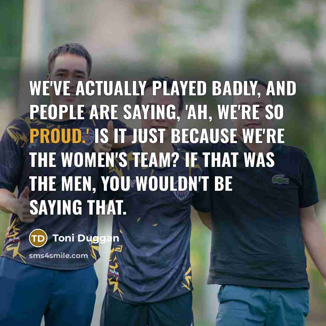 “We've actually played badly, and people are saying, 'Ah, we're so proud.' Is it just because we're the women's team? If that was the men, you wouldn't be saying that.” quote by Toni Duggan