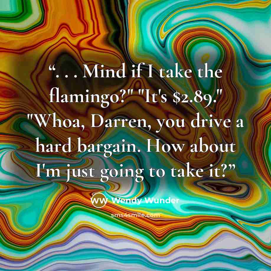 “. . . Mind if I take the flamingo?" "It's $2.89." "Whoa, Darren, you drive a hard bargain. How about I'm just going to take it?” quote by Wendy Wunder